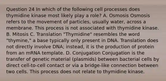 Question 24 In which of the following cell processes does thymidine kinase most likely play a role? A. Osmosis Osmosis refers to the movement of particles, usually water, across a membrane. This process is not associated with thymidine kinase. B. Mitosis C. Translation "Thymidine" resembles the word "thymine," a base typically only present in DNA. Translation does not directly involve DNA; instead, it is the production of protein from an mRNA template. D. Conjugation Conjugation is the transfer of genetic material (plasmids) between bacterial cells by direct cell-to-cell contact or via a bridge-like connection between two cells. This process does not relate to thymidine kinase.