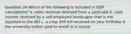 Question 24 Which of the following is included in GDP calculations? a. sales revenue received from a yard sale b. cash income received by a self-employed landscaper that is not reported to the IRS c. a crisp 50 bill received on your birthday d. the university tuition paid to enroll in a course
