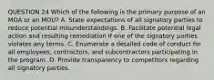 QUESTION 24 Which of the following is the primary purpose of an MOA or an MOU? A. State expectations of all signatory parties to reduce potential misunderstandings. B. Facilitate potential legal action and resulting remediation if one of the signatory parties violates any terms. C. Enumerate a detailed code of conduct for all employees, contractors, and subcontractors participating in the program. D. Provide transparency to competitors regarding all signatory parties.