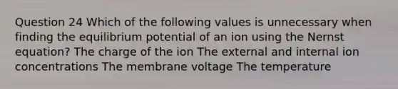 Question 24 Which of the following values is unnecessary when finding the equilibrium potential of an ion using the Nernst equation? The charge of the ion The external and internal ion concentrations The membrane voltage The temperature