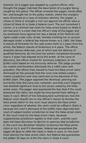 Question 24 A jogger was stopped by a police officer, who thought the jogger matched the description of a burglar being sought by the police. The officer arrested the jogger, handcuffed her, and brought her to the police station, where the chargers were dismissed as a case of mistaken identity. The jogger, a citizen of State A, brought a civil suit against the officer (also a citizen of State A) in State A federal court. The suit contained 2 claims: 1) a common law claim for false arrest based on State A tort law and 2) a claim that the officer's stop of the jogger and his excessive force against her was a denial of her federal civil rights made under color of law, thereby entitling her to recover damages under a federal law statute known as § 1983. the State A statute of limitation for the sale arrest claim is 2 years from the arrest, the federal statute of limitations is 4 years. The officer asserted various defenses, one of which was the defense of qualified immunity. By the time the parties completed discovery, nearly 3 years had elapsed since the arrest. At the close of discovery, the officer moved for summary judgment on the §1983 claim based on his immunity defense. The judge granted the motion and therefore dismissed the § 1983 claim with prejudice. The officer then moved to have the false arrest claim dismissed on the grounds that the court now lacked subject matter jurisdiction over that claim due to the dismissal of the §1983 claim. The jogger opposed the dismissal, pointing out (correctly) that discovery was complete, and that court litigants had devoted significant time to the issues raised by the false arrest claim. The jogger also expressed the fear that if the court dismissed the claim, she might be time-barred from refiling in State A court. Which of the following best summarizes how the federal court should rule on the officer's motion to dismiss the false arrest claim? A: the court must dismiss the false arrest claim regardless of whether the claim could be refiled in State A, because the court's dismissal of the §1983 claim deprived that court of subject matter jurisdiction to hear the false arrest claim. B: the court must try the false arrest claim, because supplemental jurisdiction applies to that claim, and the court does not have discretion to decline to exercise that jurisdiction. C: the court has discretion whether to dismiss the false arrest claim or try it, and if it dismisses, federal law guarantees the jogger 30 days to refile the claim in State A court. D: the court must dismiss the false arrest claim, but federal law guarantees the jobber 30 days to re-file the claim in State A court.