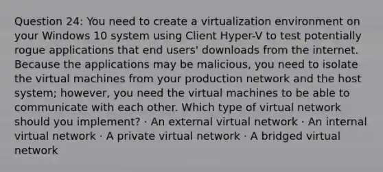 Question 24: You need to create a virtualization environment on your Windows 10 system using Client Hyper-V to test potentially rogue applications that end users' downloads from the internet. Because the applications may be malicious, you need to isolate the virtual machines from your production network and the host system; however, you need the virtual machines to be able to communicate with each other. Which type of virtual network should you implement? · An external virtual network · An internal virtual network · A private virtual network · A bridged virtual network