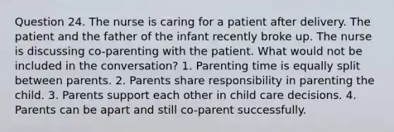 Question 24. The nurse is caring for a patient after delivery. The patient and the father of the infant recently broke up. The nurse is discussing co-parenting with the patient. What would not be included in the conversation? 1. Parenting time is equally split between parents. 2. Parents share responsibility in parenting the child. 3. Parents support each other in child care decisions. 4. Parents can be apart and still co-parent successfully.