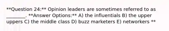 **Question 24:** Opinion leaders are sometimes referred to as ________. **Answer Options:** A) the influentials B) the upper uppers C) the middle class D) buzz marketers E) networkers **