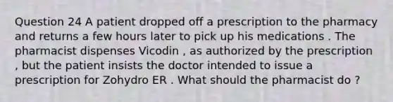 Question 24 A patient dropped off a prescription to the pharmacy and returns a few hours later to pick up his medications . The pharmacist dispenses Vicodin , as authorized by the prescription , but the patient insists the doctor intended to issue a prescription for Zohydro ER . What should the pharmacist do ?