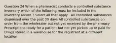 Question 24 When a pharmacist conducts a controlled substance inventory which of the following must be included in the inventory record ? Select all that apply . All controlled substances dispensed over the past 30 days All controlled substances on order from the wholesaler but not yet received by the pharmacy Prescriptions ready for a patient but not yet picked up or paid for Drugs stored in a warehouse for the registrant at a different location