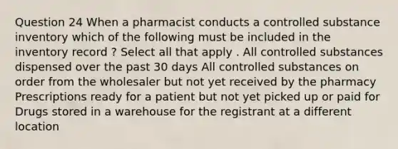 Question 24 When a pharmacist conducts a controlled substance inventory which of the following must be included in the inventory record ? Select all that apply . All controlled substances dispensed over the past 30 days All controlled substances on order from the wholesaler but not yet received by the pharmacy Prescriptions ready for a patient but not yet picked up or paid for Drugs stored in a warehouse for the registrant at a different location