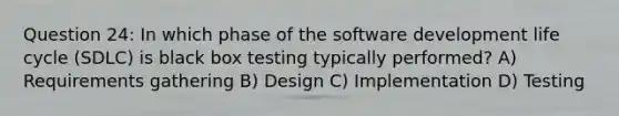 Question 24: In which phase of the <a href='https://www.questionai.com/knowledge/k6ZQoUtJJJ-software-development-life-cycle' class='anchor-knowledge'>software development life cycle</a> (SDLC) is black box testing typically performed? A) Requirements gathering B) Design C) Implementation D) Testing