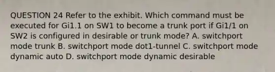 QUESTION 24 Refer to the exhibit. Which command must be executed for Gi1.1 on SW1 to become a trunk port if Gi1/1 on SW2 is configured in desirable or trunk mode? A. switchport mode trunk B. switchport mode dot1-tunnel C. switchport mode dynamic auto D. switchport mode dynamic desirable