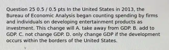 Question 25 0.5 / 0.5 pts In the United States in 2013, the Bureau of Economic Analysis began counting spending by firms and individuals on developing entertainment products as investment. This change will A. take away from GDP. B. add to GDP. C. not change GDP. D. only change GDP if the development occurs within the borders of the United States.