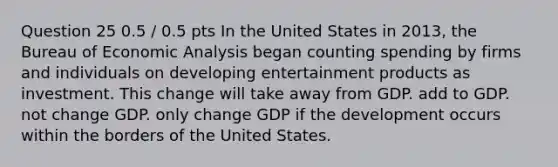 Question 25 0.5 / 0.5 pts In the United States in 2013, the Bureau of Economic Analysis began counting spending by firms and individuals on developing entertainment products as investment. This change will take away from GDP. add to GDP. not change GDP. only change GDP if the development occurs within the borders of the United States.