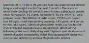 Question 25 1 / 1 pts A 39-year-old man has experienced chronic fatigue and weight loss for the past 3 months. There are no remarkable findings on physical examination. Laboratory studies show hemoglobin, 10.0 g/dL; hematocrit, 30.3%; MCV, 91 μm3; platelet count, 240,000/mm3; WBC count, 7550/mm3; serum iron 80 μg/dL; total iron-binding capacity, 145 μg/dL; and serum ferritin, 565 ng/mL. Serum erythropoetin levels are low for the level of Hb and hepcidin levels are elevated. Which of the following is the most likely diagnosis? Aplastic anemia Anemia of chronic disease Thalassemia minor Microangiopathic hemolytic anemia Iron deficiency anemia Megaloblastic anemia