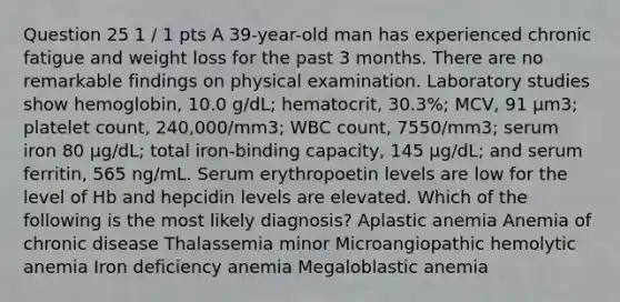 Question 25 1 / 1 pts A 39-year-old man has experienced chronic fatigue and weight loss for the past 3 months. There are no remarkable findings on physical examination. Laboratory studies show hemoglobin, 10.0 g/dL; hematocrit, 30.3%; MCV, 91 μm3; platelet count, 240,000/mm3; WBC count, 7550/mm3; serum iron 80 μg/dL; total iron-binding capacity, 145 μg/dL; and serum ferritin, 565 ng/mL. Serum erythropoetin levels are low for the level of Hb and hepcidin levels are elevated. Which of the following is the most likely diagnosis? Aplastic anemia Anemia of chronic disease Thalassemia minor Microangiopathic hemolytic anemia Iron deficiency anemia Megaloblastic anemia