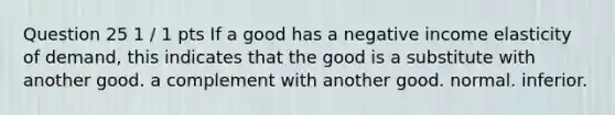 Question 25 1 / 1 pts If a good has a negative income elasticity of demand, this indicates that the good is a substitute with another good. a complement with another good. normal. inferior.