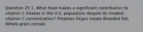 Question 25 1. What food makes a significant contribution to vitamin C intakes in the U.S. population despite its modest vitamin C concentration? Potatoes Organ meats Breaded fish Whole-grain cereals