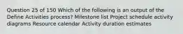 Question 25 of 150 Which of the following is an output of the Define Activities process? Milestone list Project schedule activity diagrams Resource calendar Activity duration estimates