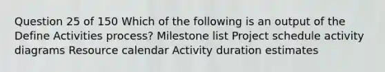 Question 25 of 150 Which of the following is an output of the Define Activities process? Milestone list Project schedule activity diagrams Resource calendar Activity duration estimates