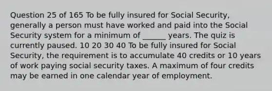 Question 25 of 165 To be fully insured for Social Security, generally a person must have worked and paid into the Social Security system for a minimum of ______ years. The quiz is currently paused. 10 20 30 40 To be fully insured for Social Security, the requirement is to accumulate 40 credits or 10 years of work paying social security taxes. A maximum of four credits may be earned in one calendar year of employment.