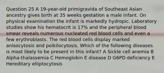 Question 25 A 19-year-old primigravida of Southeast Asian ancestry gives birth at 35 weeks gestation a male infant. On physical examination the infant is markedly hydropic. Laboratory studies show his hematocrit is 17% and the peripheral blood smear reveals numerous nucleated red blood cells and even a few erythroblasts. The red blood cells display marked anisocytosis and poikilocytosis. Which of the following diseases is most likely to be present in this infant? A Sickle cell anemia B Alpha-thalassemia C Hemoglobin E disease D G6PD deficiency E Hereditary elliptocytosis