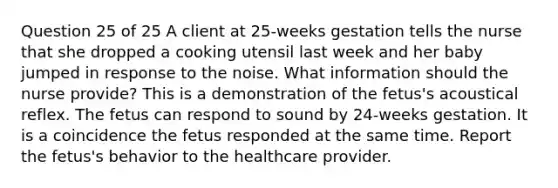 Question 25 of 25 A client at 25-weeks gestation tells the nurse that she dropped a cooking utensil last week and her baby jumped in response to the noise. What information should the nurse provide? This is a demonstration of the fetus's acoustical reflex. The fetus can respond to sound by 24-weeks gestation. It is a coincidence the fetus responded at the same time. Report the fetus's behavior to the healthcare provider.