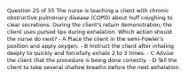 Question 25 of 55 The nurse is teaching a client with chronic obstructive pulmonary disease (COPD) about huff coughing to clear secretions. During the client's return demonstration, the client uses pursed lips during exhalation. Which action should the nurse do next? - A Place the client in the semi-Fowler's position and apply oxygen. - B Instruct the client after inhaling deeply to quickly and forcefully exhale 2 to 3 times. - C Advise the client that the procedure is being done correctly. - D Tell the client to take several shallow breaths before the next exhalation.