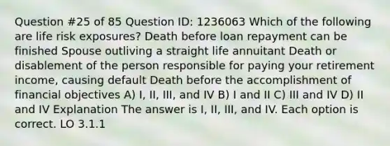 Question #25 of 85 Question ID: 1236063 Which of the following are life risk exposures? Death before loan repayment can be finished Spouse outliving a straight life annuitant Death or disablement of the person responsible for paying your retirement income, causing default Death before the accomplishment of financial objectives A) I, II, III, and IV B) I and II C) III and IV D) II and IV Explanation The answer is I, II, III, and IV. Each option is correct. LO 3.1.1