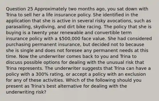 Question 25 Approximately two months ago, you sat down with Trina to sell her a life insurance policy. She identified in the application that she is active in several risky avocations, such as parasailing, skydiving, and dirt bike racing. The policy that she is buying is a twenty year renewable and convertible term insurance policy with a 500,000 face value. She had considered purchasing permanent insurance, but decided not to because she is single and does not foresee any permanent needs at this time. Now the underwriter comes back to you and Trina to discuss possible options for dealing with the unusual risk that Trina represents. The underwriter suggests that Trina can have a policy with a 300% rating, or accept a policy with an exclusion for any of these activities. Which of the following should you present as Trina's best alternative for dealing with the underwriting risk?