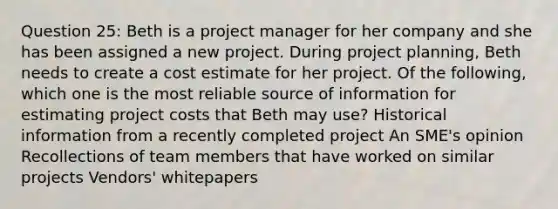 Question 25: Beth is a project manager for her company and she has been assigned a new project. During project planning, Beth needs to create a cost estimate for her project. Of the following, which one is the most reliable source of information for estimating project costs that Beth may use? Historical information from a recently completed project An SME's opinion Recollections of team members that have worked on similar projects Vendors' whitepapers