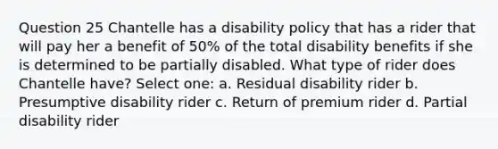 Question 25 Chantelle has a disability policy that has a rider that will pay her a benefit of 50% of the total disability benefits if she is determined to be partially disabled. What type of rider does Chantelle have? Select one: a. Residual disability rider b. Presumptive disability rider c. Return of premium rider d. Partial disability rider