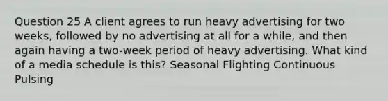 Question 25 A client agrees to run heavy advertising for two weeks, followed by no advertising at all for a while, and then again having a two-week period of heavy advertising. What kind of a media schedule is this? Seasonal Flighting Continuous Pulsing