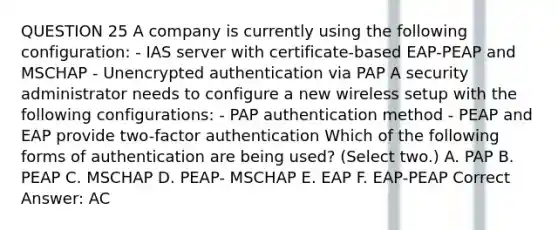 QUESTION 25 A company is currently using the following configuration: - IAS server with certificate-based EAP-PEAP and MSCHAP - Unencrypted authentication via PAP A security administrator needs to configure a new wireless setup with the following configurations: - PAP authentication method - PEAP and EAP provide two-factor authentication Which of the following forms of authentication are being used? (Select two.) A. PAP B. PEAP C. MSCHAP D. PEAP- MSCHAP E. EAP F. EAP-PEAP Correct Answer: AC