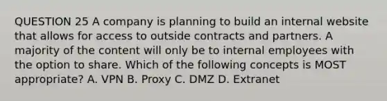 QUESTION 25 A company is planning to build an internal website that allows for access to outside contracts and partners. A majority of the content will only be to internal employees with the option to share. Which of the following concepts is MOST appropriate? A. VPN B. Proxy C. DMZ D. Extranet