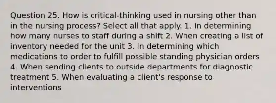 Question 25. How is critical-thinking used in nursing other than in the nursing process? Select all that apply. 1. In determining how many nurses to staff during a shift 2. When creating a list of inventory needed for the unit 3. In determining which medications to order to fulfill possible standing physician orders 4. When sending clients to outside departments for diagnostic treatment 5. When evaluating a client's response to interventions