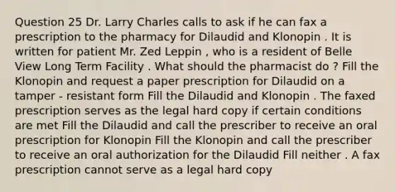 Question 25 Dr. Larry Charles calls to ask if he can fax a prescription to the pharmacy for Dilaudid and Klonopin . It is written for patient Mr. Zed Leppin , who is a resident of Belle View Long Term Facility . What should the pharmacist do ? Fill the Klonopin and request a paper prescription for Dilaudid on a tamper - resistant form Fill the Dilaudid and Klonopin . The faxed prescription serves as the legal hard copy if certain conditions are met Fill the Dilaudid and call the prescriber to receive an oral prescription for Klonopin Fill the Klonopin and call the prescriber to receive an oral authorization for the Dilaudid Fill neither . A fax prescription cannot serve as a legal hard copy