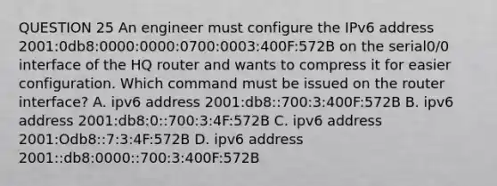 QUESTION 25 An engineer must configure the IPv6 address 2001:0db8:0000:0000:0700:0003:400F:572B on the serial0/0 interface of the HQ router and wants to compress it for easier configuration. Which command must be issued on the router interface? A. ipv6 address 2001:db8::700:3:400F:572B B. ipv6 address 2001:db8:0::700:3:4F:572B C. ipv6 address 2001:Odb8::7:3:4F:572B D. ipv6 address 2001::db8:0000::700:3:400F:572B