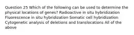 Question 25 Which of the following can be used to determine the physical locations of genes? Radioactive in situ hybridization Fluorescence in situ hybridization Somatic cell hybridization Cytogenetic analysis of deletions and translocations All of the above