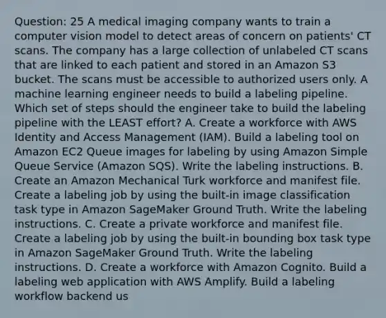 Question: 25 A medical imaging company wants to train a computer vision model to detect areas of concern on patients' CT scans. The company has a large collection of unlabeled CT scans that are linked to each patient and stored in an Amazon S3 bucket. The scans must be accessible to authorized users only. A machine learning engineer needs to build a labeling pipeline. Which set of steps should the engineer take to build the labeling pipeline with the LEAST effort? A. Create a workforce with AWS Identity and Access Management (IAM). Build a labeling tool on Amazon EC2 Queue images for labeling by using Amazon Simple Queue Service (Amazon SQS). Write the labeling instructions. B. Create an Amazon Mechanical Turk workforce and manifest file. Create a labeling job by using the built-in image classification task type in Amazon SageMaker Ground Truth. Write the labeling instructions. C. Create a private workforce and manifest file. Create a labeling job by using the built-in bounding box task type in Amazon SageMaker Ground Truth. Write the labeling instructions. D. Create a workforce with Amazon Cognito. Build a labeling web application with AWS Amplify. Build a labeling workflow backend us