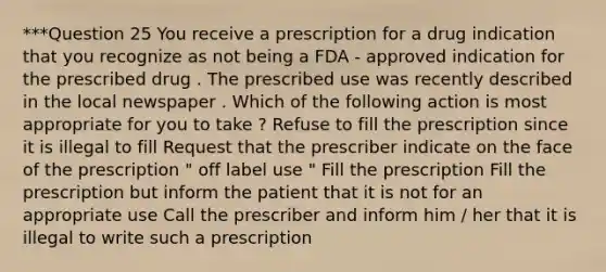 ***Question 25 You receive a prescription for a drug indication that you recognize as not being a FDA - approved indication for the prescribed drug . The prescribed use was recently described in the local newspaper . Which of the following action is most appropriate for you to take ? Refuse to fill the prescription since it is illegal to fill Request that the prescriber indicate on the face of the prescription " off label use " Fill the prescription Fill the prescription but inform the patient that it is not for an appropriate use Call the prescriber and inform him / her that it is illegal to write such a prescription