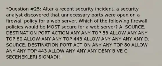 *Question #25: After a recent security incident, a security analyst discovered that unnecessary ports were open on a firewall policy for a web server. Which of the following firewall policies would be MOST secure for a web server? A. SOURCE. DESTINATION PORT ACTION ANY ANY TOP 53 ALLOW ANY ANY TOP 80 ALLOW ANY ANY TOP 443 ALLOW ANY ANY ANY ANY D. SOURCE. DESTINATION PORT ACTION ANY ANY TOP 80 ALLOW ANY ANY TOP 443 ALLOW ANY ANY ANY DENY B VE C SECENEKLERI SIGMADI!!