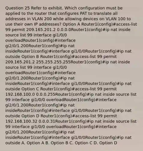 Question 25 Refer to exhibit. Which configuration must be applied to the router that configures PAT to translate all addresses in VLAN 200 while allowing devices on VLAN 100 to use their own IP addresses? Option A Router1(config)#access-list 99 permit 209.165.201.2 0.0.0.0Router1(config)#ip nat inside source list 99 interface gi1/0/0 overloadRouter1(config)#interface gi2/0/1.200Router1(config)#ip nat insideRouter1(config)#interface gi1/0/0Router1(config)#ip nat outside Option B Router1(config)#access-list 99 permit 209.165.201.2 255.255.255.255Router1(config)#ip nat inside source list 99 interface gi1/0/0 overloadRouter1(config)#interface gi2/0/1.200Router1(config)#ip nat insideRouter1(config)#interface gi1/0/0Router1(config)#ip nat outside Option C Router1(config)#access-list 99 permit 192.168.100.0 0.0.0.255Router1(config)#ip nat inside source list 99 interface gi1/0/0 overloadRouter1(config)#interface gi2/0/1.200Router1(config)#ip nat insideRouter1(config)#interface gi1/0/0Router1(config)#ip nat outside Option D Router1(config)#access-list 99 permit 192.168.100.32 0.0.0.31Router1(config)#ip nat inside source list 99 interface gi1/0/0 overloadRouter1(config)#interface gi2/0/1.200Router1(config)#ip nat insideRouter1(config)#interface gi1/0/0Router1(config)#ip nat outside A. Option A B. Option B C. Option C D. Option D