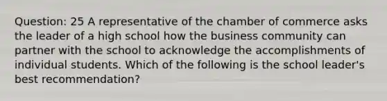 Question: 25 A representative of the chamber of commerce asks the leader of a high school how the business community can partner with the school to acknowledge the accomplishments of individual students. Which of the following is the school leader's best recommendation?