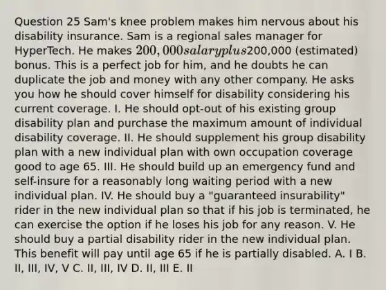 Question 25 Sam's knee problem makes him nervous about his disability insurance. Sam is a regional sales manager for HyperTech. He makes 200,000 salary plus200,000 (estimated) bonus. This is a perfect job for him, and he doubts he can duplicate the job and money with any other company. He asks you how he should cover himself for disability considering his current coverage. I. He should opt-out of his existing group disability plan and purchase the maximum amount of individual disability coverage. II. He should supplement his group disability plan with a new individual plan with own occupation coverage good to age 65. III. He should build up an emergency fund and self-insure for a reasonably long waiting period with a new individual plan. IV. He should buy a "guaranteed insurability" rider in the new individual plan so that if his job is terminated, he can exercise the option if he loses his job for any reason. V. He should buy a partial disability rider in the new individual plan. This benefit will pay until age 65 if he is partially disabled. A. I B. II, III, IV, V C. II, III, IV D. II, III E. II