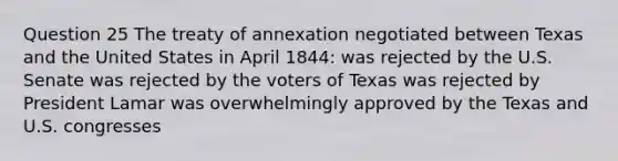 Question 25 The treaty of annexation negotiated between Texas and the United States in April 1844: was rejected by the U.S. Senate was rejected by the voters of Texas was rejected by President Lamar was overwhelmingly approved by the Texas and U.S. congresses