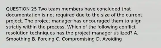 QUESTION 25 Two team members have concluded that documentation is not required due to the size of the current project. The project manager has encouraged them to align strictly within the process. Which of the following conflict resolution techniques has the project manager utilized? A. Smoothing B. Forcing C. Compromising D. Avoiding