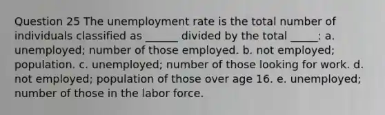 Question 25 The unemployment rate is the total number of individuals classified as ______ divided by the total _____: a. unemployed; number of those employed. b. not employed; population. c. unemployed; number of those looking for work. d. not employed; population of those over age 16. e. unemployed; number of those in the labor force.