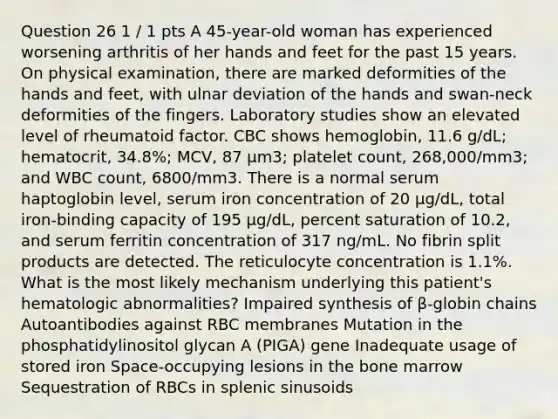 Question 26 1 / 1 pts A 45-year-old woman has experienced worsening arthritis of her hands and feet for the past 15 years. On physical examination, there are marked deformities of the hands and feet, with ulnar deviation of the hands and swan-neck deformities of the fingers. Laboratory studies show an elevated level of rheumatoid factor. CBC shows hemoglobin, 11.6 g/dL; hematocrit, 34.8%; MCV, 87 μm3; platelet count, 268,000/mm3; and WBC count, 6800/mm3. There is a normal serum haptoglobin level, serum iron concentration of 20 μg/dL, total iron-binding capacity of 195 μg/dL, percent saturation of 10.2, and serum ferritin concentration of 317 ng/mL. No fibrin split products are detected. The reticulocyte concentration is 1.1%. What is the most likely mechanism underlying this patient's hematologic abnormalities? Impaired synthesis of β-globin chains Autoantibodies against RBC membranes Mutation in the phosphatidylinositol glycan A (PIGA) gene Inadequate usage of stored iron Space-occupying lesions in the bone marrow Sequestration of RBCs in splenic sinusoids