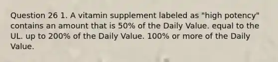 Question 26 1. A vitamin supplement labeled as "high potency" contains an amount that is 50% of the Daily Value. equal to the UL. up to 200% of the Daily Value. 100% or more of the Daily Value.