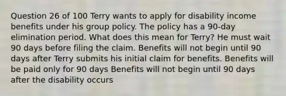 Question 26 of 100 Terry wants to apply for disability income benefits under his group policy. The policy has a 90-day elimination period. What does this mean for Terry? He must wait 90 days before filing the claim. Benefits will not begin until 90 days after Terry submits his initial claim for benefits. Benefits will be paid only for 90 days Benefits will not begin until 90 days after the disability occurs