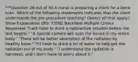 ***Question 26 out of 50 A nurse is preparing a client for a bone scan. Which of the following statements indicates that the client understands the pre-procedure teaching? (Select all that apply.) Show Explanation QID: 73582 BackNext Multiple Choice Responses "I will have to drink a radioactive solution before the test begins." "A special camera will scan the bones in my entire body." "There will be better absorption of the radiation by healthy bone." "I'll have to drink a lot of water to help get the radiation out of my body." "I understand the radiation is harmless, and I don't have to worry about it."