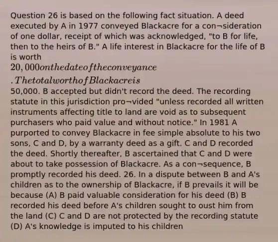 Question 26 is based on the following fact situation. A deed executed by A in 1977 conveyed Blackacre for a con¬sideration of one dollar, receipt of which was acknowledged, "to B for life, then to the heirs of B." A life interest in Blackacre for the life of B is worth 20,000 on the date of the conveyance. The total worth of Blackacre is50,000. B accepted but didn't record the deed. The recording statute in this jurisdiction pro¬vided "unless recorded all written instruments affecting title to land are void as to subsequent purchasers who paid value and without notice." In 1981 A purported to convey Blackacre in fee simple absolute to his two sons, C and D, by a warranty deed as a gift. C and D recorded the deed. Shortly thereafter, B ascertained that C and D were about to take possession of Blackacre. As a con¬sequence, B promptly recorded his deed. 26. In a dispute between B and A's children as to the ownership of Blackacre, if B prevails it will be because (A) B paid valuable consideration for his deed (B) B recorded his deed before A's children sought to oust him from the land (C) C and D are not protected by the recording statute (D) A's knowledge is imputed to his children